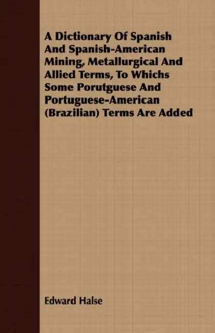 A Dictionary Of Spanish And Spanish-American Mining, Metallurgical And Allied Terms, To Whichs Some Porutguese And Portuguese-American (Brazilian) Ter by Edward Halse