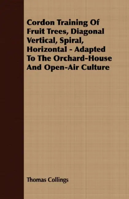 Cordon Training of Fruit Trees, Diagonal Vertical, Spiral, Horizontal - Adapted to the Orchard-House and Open-Air Culture by Thomas Collings