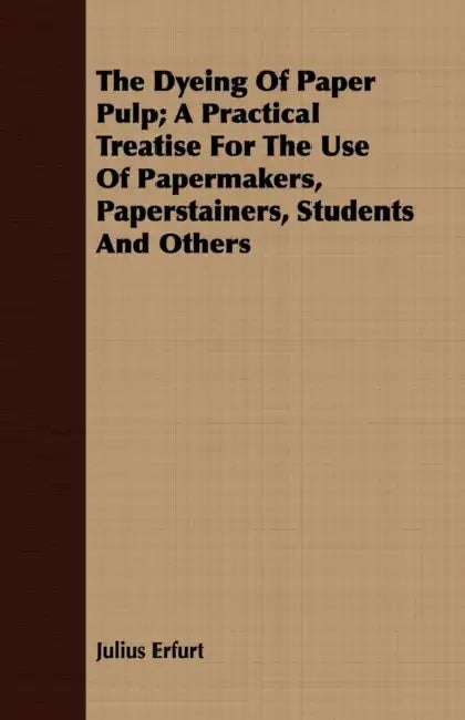 The Dyeing Of Paper Pulp; A Practical Treatise For The Use Of Papermakers, Paperstainers, Students And Others by Julius Erfurt