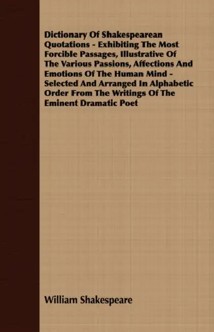 Dictionary of Shakespearean Quotations - Exhibiting the Most Forcible Passages, Illustrative of the Various Passions, Affections and Emotions of the H by William Shakespeare