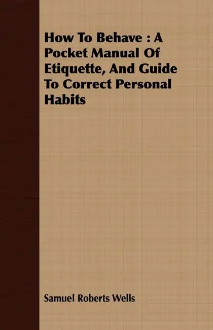 How to Behave: A Pocket Manual of Etiquette, and Guide to Correct Personal Habits by Samuel Roberts Wells