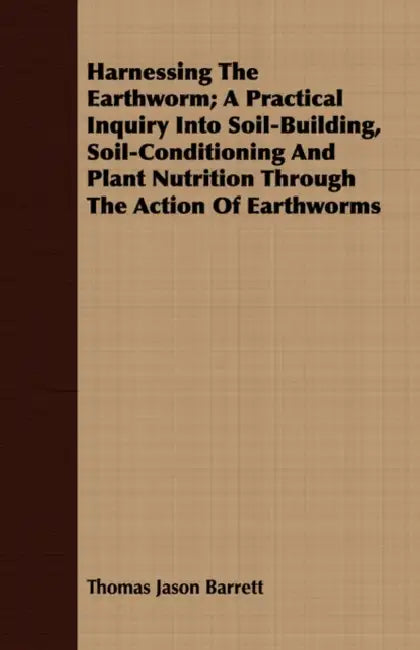 Harnessing the Earthworm; A Practical Inquiry Into Soil-Building, Soil-Conditioning and Plant Nutrition Through the Action of Earthworms by Thomas Jason Barrett