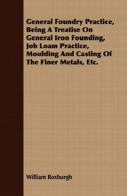 General Foundry Practice, Being A Treatise On General Iron Founding, Job Loam Practice, Moulding And Casting Of The Finer Metals, Etc. by William Roxburgh