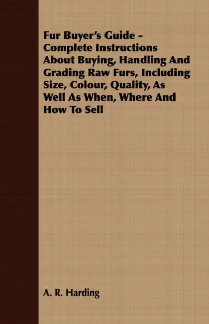 Fur Buyer's Guide - Complete Instructions About Buying, Handling And Grading Raw Furs, Including Size, Colour, Quality, As Well As When, Where And How by A. R. Harding