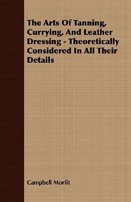 The Arts of Tanning, Currying, and Leather Dressing - Theoretically Considered in All Their Details by Campbell Morfit