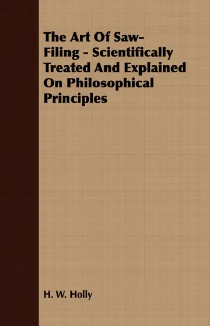 The Art Of Saw-Filing - Scientifically Treated And Explained On Philosophical Principles by H. W. Holly