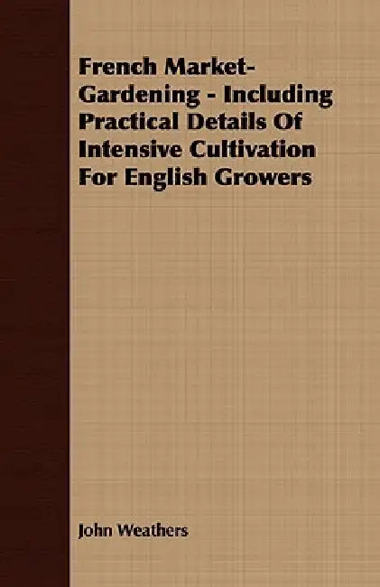 French Market-Gardening - Including Practical Details Of Intensive Cultivation For English Growers by John Weathers