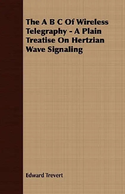 The A B C Of Wireless Telegraphy - A Plain Treatise On Hertzian Wave Signaling by Edward Trevert
