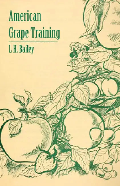 American Grape Training - An Account of the Leading Forms Now in Use of Training the American Grapes by L. H. Bailey