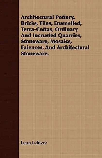 Architectural Pottery. Bricks, Tiles, Enamelled, Terra-Cottas, Ordinary And Incrusted Quarries, Stoneware, Mosaics, Faiences, And Architectural Stonew by Leon Lefevre