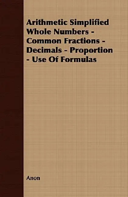 Arithmetic Simplified Whole Numbers - Common Fractions - Decimals - Proportion - Use of Formulas by Anon