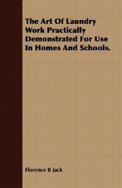 The Art Of Laundry Work Practically Demonstrated For Use In Homes And Schools. by Florence B. Jack