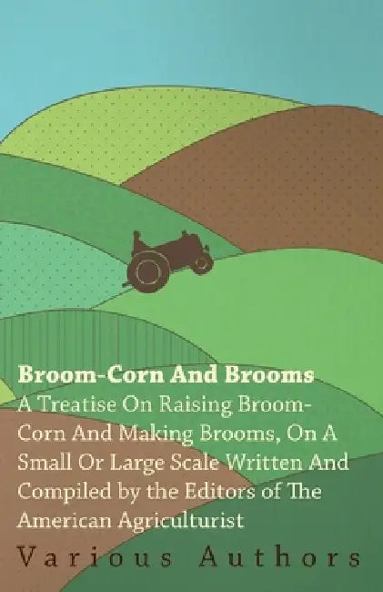 Broom-Corn and Brooms - A Treatise on Raising Broom-Corn and Making Brooms, on a Small or Large Scale, Written and Compiled by the Editors of the Amer by Various