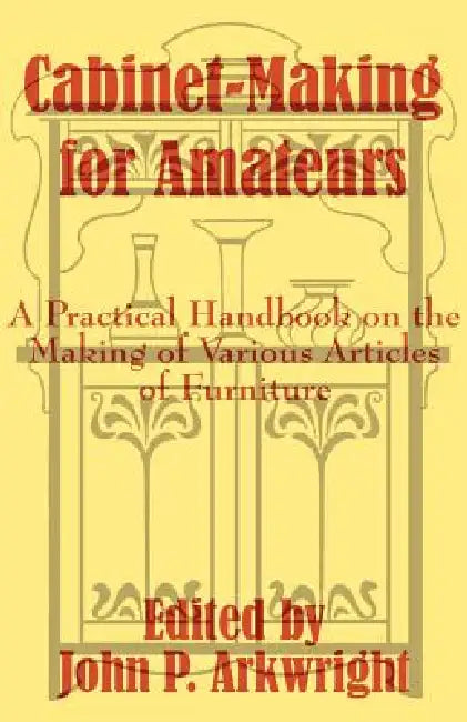 Cabinet-Making for Amateurs: A Practical Handbook on the Making of Various Articles of Furniture by John P. Arkwright