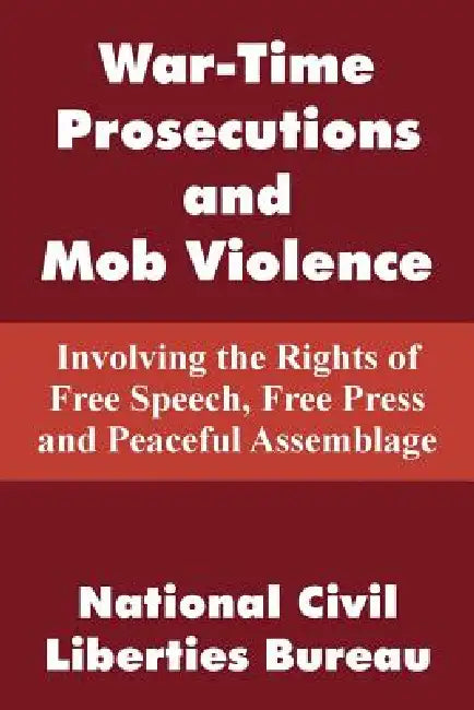War-Time Prosecutions and Mob Violence: Involving the Rights of Free Speech, Free Press and Peaceful Assemblage by National Civil Liberties Bureau