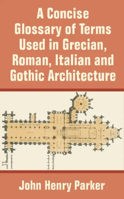 A Concise Glossary of Terms Used in Grecian, Roman, Italian, and Gothic Architecture by John Henry Parker