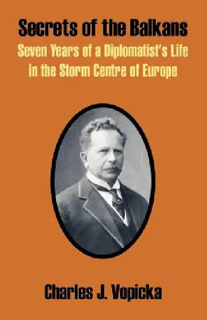Secrets of the Balkans: Seven Years of a Diplomatist's Life in the Storm Centre of Europe by Charles J. Vopicka