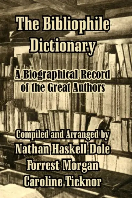 The Bibliophile Dictionary: A Biographical Record of the Great Authors by Nathan Haskell Dole, Forrest Morgan, Caroline Ticknor