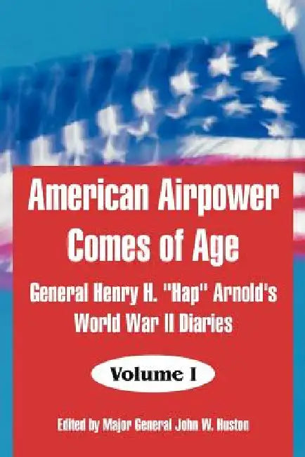 American Airpower Comes of Age: General Henry H. "Hap" Arnold's World War II Diaries by General Henry H. Arnold, Major General John W. Huston