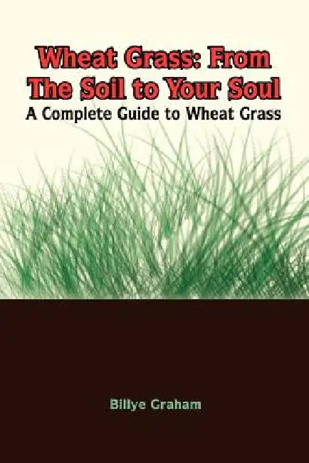 Wheat Grass: From The Soil to Your Soul: A Complete Guide to Wheat Grass by Billye Graham