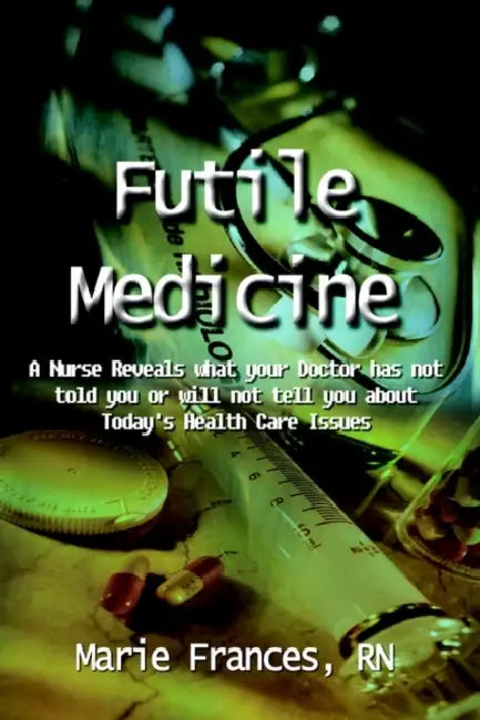 Futile Medicine: A Nurse Reveals what your Doctor has not told you or will not tell you about Today's Health Care Issues by Marie Frances