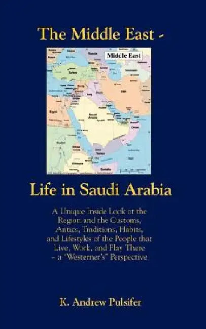 The Middle East - Life in Saudi Arabia: Customs, Antics, Traditions, Habits, and Lifestyles of the People That Live, Work, and Play There- A Westerne by K. Andrew Pulsifer