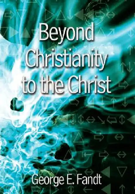 Beyond Christianity to the Christ: Beyond Religion to the Source by George E. Fandt
