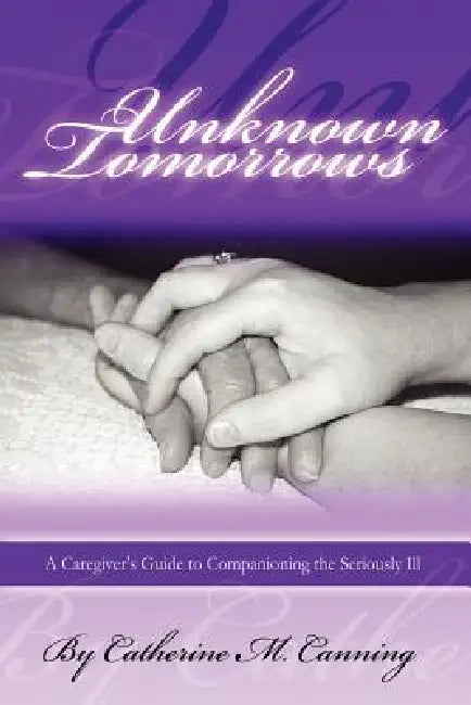Unknown Tomorrows: A Caregiver's Guide to Companioning the Seriously Ill by Catherine Canning