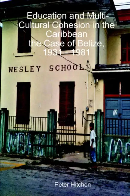 Education and Multi-Cultural Cohesion in the Caribbean: the Case of Belize, 1931 - 1981 by Peter Hitchen