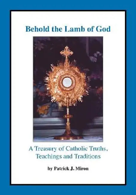 Behold the Lamb of God: A Treasury of Catholic Truths, Teachings and Traditions by Patrick J. Miron