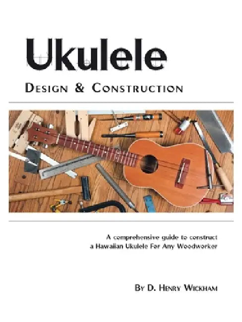 Ukulele Design and Construction: A Comprehenisve Guide to Construct a Hawaiian Ukulele for Any Woodworker by D. Henry Wickham