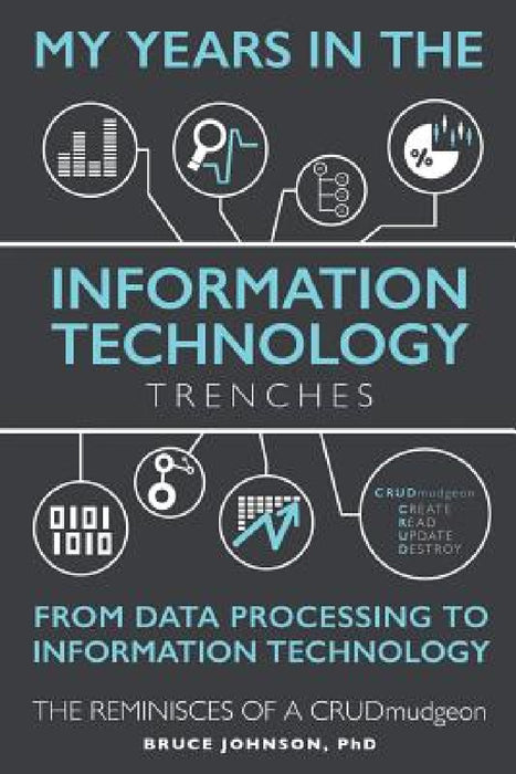 My Years in the Information Technology Trenches, From Data Processing to Information Technology: The Reminisces of a CRUDmudgeon by D. Bruce Johnson