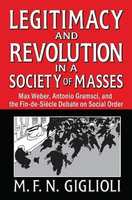 Legitimacy and Revolution in a Society of Masses: Max Weber, Antonio Gramsci, and the Fin-De-Sicle Debate on Social Order by M. F. N. Giglioli