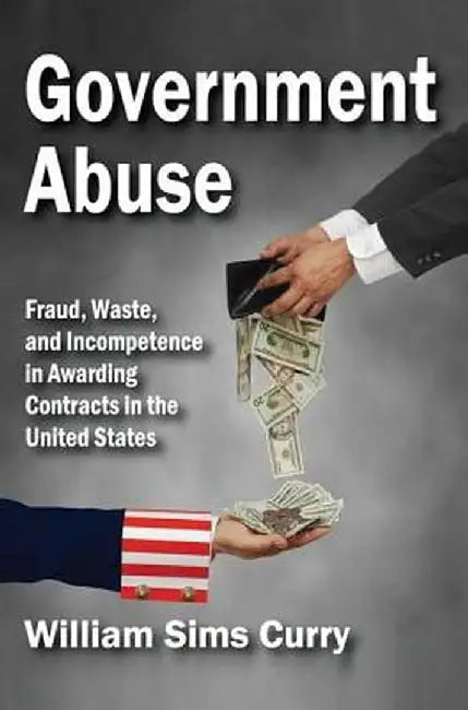 Government Abuse: Fraud, Waste, and Incompetence in Awarding Contracts in the United States by William Sims Curry