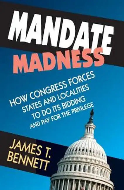 Mandate Madness: How Congress Forces States and Localities to Do Its Bidding and Pay for the Privilege by James T. Bennett