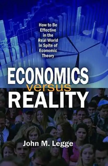 Economics Versus Reality: How to Be Effective in the Real World in Spite of Economic Theory by John Legge