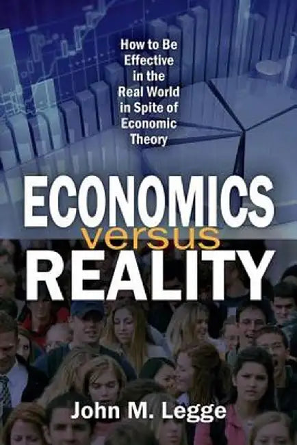 Economics Versus Reality: How to Be Effective in the Real World in Spite of Economic Theory by John Legge
