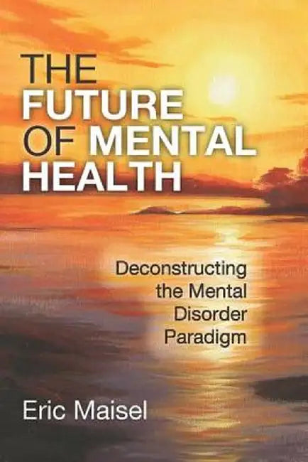 The Future of Mental Health: Deconstructing the Mental Disorder Paradigm by Eric Maisel