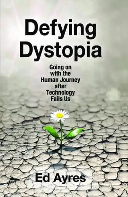 Defying Dystopia: Going on with the Human Journey After Technology Fails Us by Ed Ayres