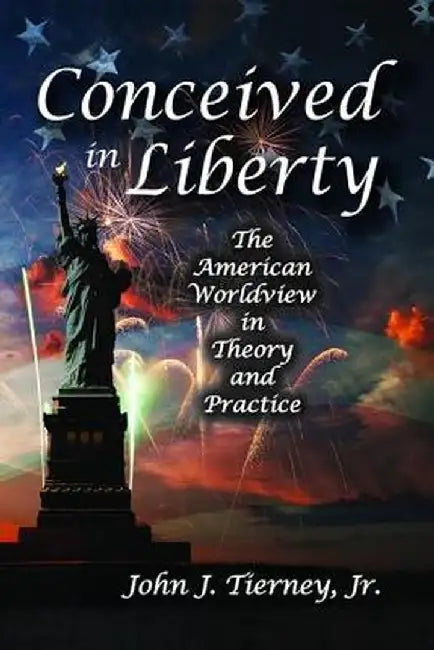 Conceived in Liberty: The American Worldview in Theory and Practice by Jr. Tierney