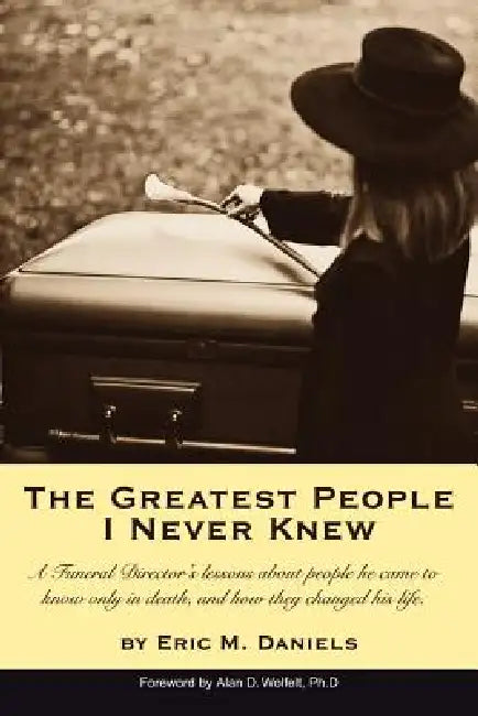 The Greatest People I Never Knew: A Funeral Director's lessons about people he came to know only in death, and how they changed his life by Eric M. Daniels
