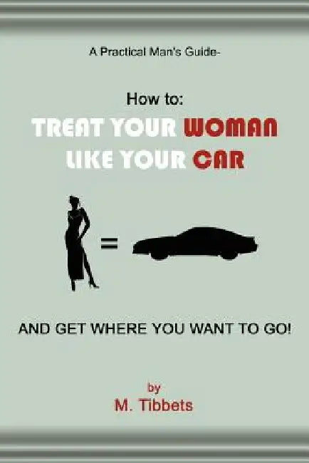 A Practical Man's Guide-How to: Treat Your Woman Like Your Car and Get Where You Want to Go! by M. Tibbets