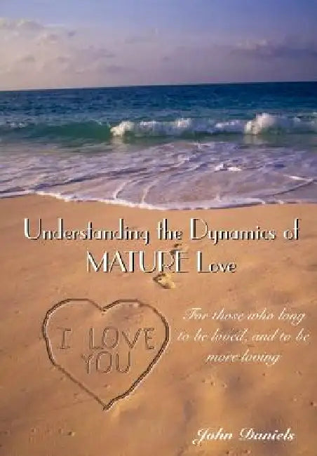 Understanding the Dynamics of MATURE Love: For those who long to be loved, and to be more loving by John Daniels