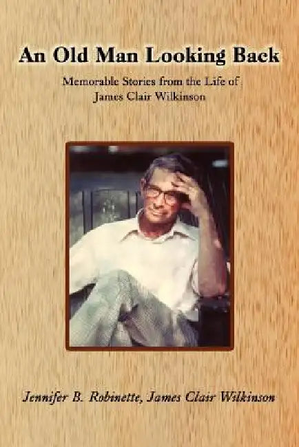 An Old Man Looking Back: Memorable Stories from the Life of James Clair Wilkinson by Jennifer B. Robinette