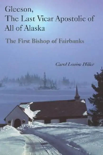 Gleeson, the Last Vicar Apostolic of All of Alaska: The First Bishop of Fairbanks by Carol Louise Hiller