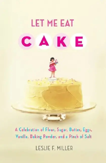 Let Me Eat Cake: A Celebration of Flour, Sugar, Butter, Eggs, Vanilla, Baking Powder, and a Pinch of Salt by Leslie F. Miller
