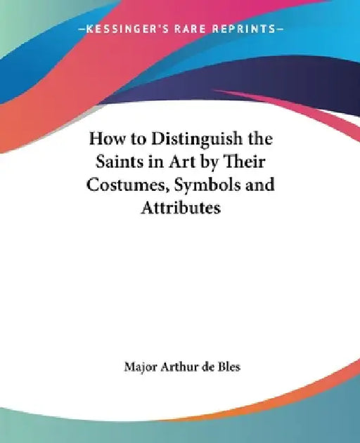 How to Distinguish the Saints in Art by Their Costumes, Symbols and Attributes by Major Arthur de Bles