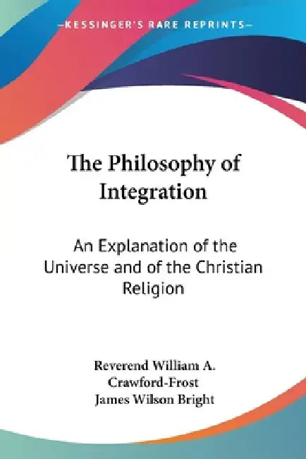 The Philosophy of Integration: An Explanation of the Universe and of the Christian Religion by Reverend William a. Crawford-Frost, James Wilson Bright