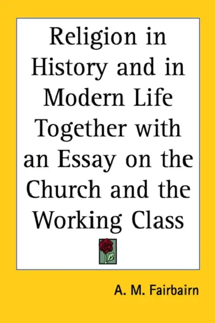 Religion in History and in Modern Life Together with an Essay on the Church and the Working Class by A. M. Fairbairn