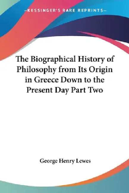 The Biographical History of Philosophy from Its Origin in Greece Down to the Present Day Part Two by George Henry Lewes